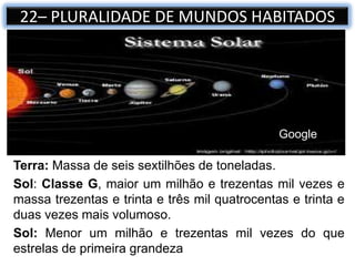 Terra: Massa de seis sextilhões de toneladas.
Sol: Classe G, maior um milhão e trezentas mil vezes e
massa trezentas e trinta e três mil quatrocentas e trinta e
duas vezes mais volumoso.
Sol: Menor um milhão e trezentas mil vezes do que
estrelas de primeira grandeza
22– PLURALIDADE DE MUNDOS HABITADOS
Google
 