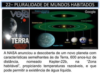 A NASA anunciou a descoberta de um novo planeta com
características semelhantes às da Terra, 600 anos-luz de
distância, nomeado Kepler-22b, na “Zona
habitável”, propiciando temperaturas razoáveis, e que
pode permitir a existência de água líquida.
22– PLURALIDADE DE MUNDOS HABITADOS
Google
 