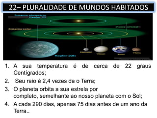 1. A sua temperatura é de cerca de 22 graus
Centígrados;
2. Seu raio é 2,4 vezes da o Terra;
3. O planeta orbita a sua estrela por
completo, semelhante ao nosso planeta com o Sol;
4. A cada 290 dias, apenas 75 dias antes de um ano da
Terra..
22– PLURALIDADE DE MUNDOS HABITADOS
 