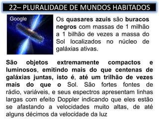 Os quasares azuis são buracos
negros com massas de 1 milhão
a 1 bilhão de vezes a massa do
Sol localizados no núcleo de
galáxias ativas.
Google
22– PLURALIDADE DE MUNDOS HABITADOS
São objetos extremamente compactos e
luminosos, emitindo mais do que centenas de
galáxias juntas, isto é, até um trilhão de vezes
mais do que o Sol. São fortes fontes de
rádio, variáveis, e seus espectros apresentam linhas
largas com efeito Doppler indicando que eles estão
se afastando a velocidades muito altas, de até
alguns décimos da velocidade da luz
 