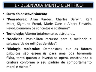 • Surto do desenvolvimento
• “Pensadores: Allan Kardec, Charles Darwin, Karl
Marx, Sigmund Freud, Marie Cure e Albert Einstein.
Revolucionaram os conceitos e costumes”.
• Tecnologia: Alterou totalmente as estruturas.
• “Medicina: Possibilitou recursos para a melhoria e
salvaguarda de milhões de vidas”.
• “Biologia molecular: Demonstrou que os fatores
psíquicos são essenciais para uma boa harmonia
física, tanto quanto o inverso se opera, construindo a
criatura conforme o seu padrão de comportamento
moral e mental”.
1 - DESENVOLVIMENTO CIENTÍFICO
 