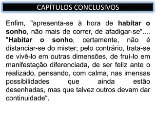 Enfim, "apresenta-se à hora de habitar o
sonho, não mais de correr, de afadigar-se"....
"Habitar o sonho, certamente, não é
distanciar-se do mister; pelo contrário, trata-se
de vivê-lo em outras dimensões, de fruí-lo em
manifestação diferenciada, de ser feliz ante o
realizado, pensando, com calma, nas imensas
possibilidades que ainda estão
desenhadas, mas que talvez outros devam dar
continuidade“.
CAPÍTULOS CONCLUSIVOS
 
