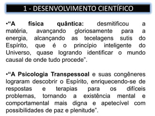 •“A física quântica: desmitificou a
matéria, avançando gloriosamente para a
energia, alcançando as tecelagens sutis do
Espírito, que é o princípio inteligente do
Universo, quase logrando identificar o mundo
causal de onde tudo procede”.
•“A Psicologia Transpessoal e suas congêneres
lograram descobrir o Espírito, enriquecendo-se de
respostas e terapias para os difíceis
problemas, tornando a existência mental e
comportamental mais digna e apetecível com
possibilidades de paz e plenitude”.
1 - DESENVOLVIMENTO CIENTÍFICO
 