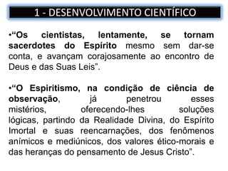 •“Os cientistas, lentamente, se tornam
sacerdotes do Espírito mesmo sem dar-se
conta, e avançam corajosamente ao encontro de
Deus e das Suas Leis”.
•“O Espiritismo, na condição de ciência de
observação, já penetrou esses
mistérios, oferecendo-lhes soluções
lógicas, partindo da Realidade Divina, do Espírito
Imortal e suas reencarnações, dos fenômenos
anímicos e mediúnicos, dos valores ético-morais e
das heranças do pensamento de Jesus Cristo”.
1 - DESENVOLVIMENTO CIENTÍFICO
 