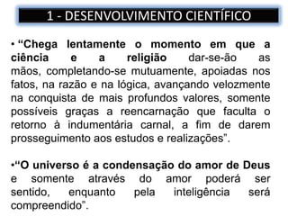 1 - DESENVOLVIMENTO CIENTÍFICO
• “Chega lentamente o momento em que a
ciência e a religião dar-se-ão as
mãos, completando-se mutuamente, apoiadas nos
fatos, na razão e na lógica, avançando velozmente
na conquista de mais profundos valores, somente
possíveis graças a reencarnação que faculta o
retorno à indumentária carnal, a fim de darem
prosseguimento aos estudos e realizações”.
•“O universo é a condensação do amor de Deus
e somente através do amor poderá ser
sentido, enquanto pela inteligência será
compreendido”.
 