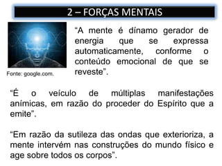 2 – FORÇAS MENTAIS
“A mente é dínamo gerador de
energia que se expressa
automaticamente, conforme o
conteúdo emocional de que se
reveste”.Fonte: google.com.
“É o veículo de múltiplas manifestações
anímicas, em razão do proceder do Espírito que a
emite”.
“Em razão da sutileza das ondas que exterioriza, a
mente intervém nas construções do mundo físico e
age sobre todos os corpos”.
 