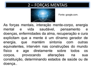2 – FORÇAS MENTAIS
As forças mentais, interação mente-corpo, energia
mental e vida saudável, pensamento e
doenças, enfermidades da alma, recuperação e cura
explicitam que a mente é um dínamo gerador de
energia, que mantém sintonia com outras
equivalentes, intervém nas construções do mundo
físico e age diretamente sobre todos os
corpos, provocando alterações na sua
constituição, determinando estados de saúde ou de
doença..
Fonte: google.com.
 
