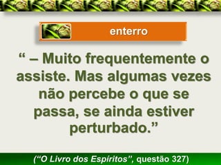 enterro

“ – Muito frequentemente o
assiste. Mas algumas vezes
   não percebe o que se
  passa, se ainda estiver
        perturbado.”

  (“O Livro dos Espíritos”, questão 327)
 