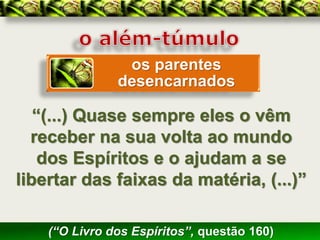 os parentes
               desencarnados

   “(...) Quase sempre eles o vêm
  receber na sua volta ao mundo
    dos Espíritos e o ajudam a se
libertar das faixas da matéria, (...)”

    (“O Livro dos Espíritos”, questão 160)
 