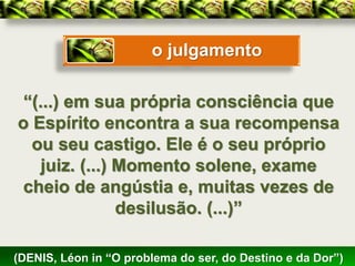 o julgamento

 “(...) em sua própria consciência que
o Espírito encontra a sua recompensa
  ou seu castigo. Ele é o seu próprio
   juiz. (...) Momento solene, exame
 cheio de angústia e, muitas vezes de
               desilusão. (...)”

(DENIS, Léon in “O problema do ser, do Destino e da Dor”)
 