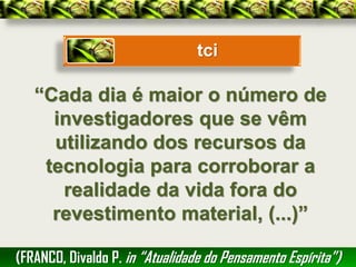 tci

   “Cada dia é maior o número de
     investigadores que se vêm
     utilizando dos recursos da
    tecnologia para corroborar a
      realidade da vida fora do
     revestimento material, (...)”

(FRANCO, Divaldo P. in “Atualidade do Pensamento Espírita”)
 