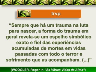 trvp

 “Sempre que há um trauma na luta
 para nascer, a forma do trauma em
geral revela-se um espelho simbólico
     exato e fiel das experiências
  acumuladas de mortes em vidas
    passadas com todo o terror e
sofrimento que as acompanham. (...)”
  (WOOGLER, Roger in “As Várias Vidas da Alma”)
 