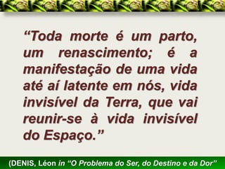“Toda morte é um parto,
   um renascimento; é a
   manifestação de uma vida
   até aí latente em nós, vida
   invisível da Terra, que vai
   reunir-se à vida invisível
   do Espaço.”
(DENIS, Léon in “O Problema do Ser, do Destino e da Dor”
 