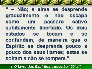 “ – Não; a alma se desprende
gradualmente e não escapa
como     um    pássaro    cativo
subitamente libertado. Os dois
estados    se    tocam   e    se
confundem, de maneira que o
Espírito se desprende pouco a
pouco dos seus liames; estes se
soltam e não se rompem.”
  (“O Livro dos Espíritos”, questão 155”a”)
 