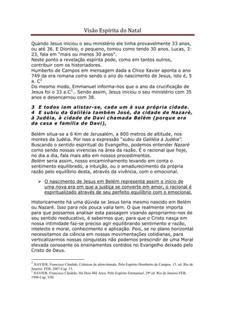 Visão Espírita do Natal
Quando Jesus iniciou o seu ministério ele tinha provavelmente 33 anos,
ou até 36. E Dionísio, o pequeno, tomou como tendo 30 anos. Lucas, 3:
23, fala em “mais ou menos 30 anos”.
Neste ponto a revelação espírita pode, como em tantos outros,
contribuir com os historiadores.
Humberto de Campos em mensagem dada a Chico Xavier aponta o ano
749 da era romana como sendo o ano do nascimento de Jesus, isto é, 5
a. C2
Do mesmo modo, Emmanuel informa-nos que o ano da crucificação de
Jesus foi o 33 a.C3
.. Sendo assim, Jesus iniciou o seu ministério com 35
anos e desencarnou com 38.
3 E todos iam alistar-se, cada um à sua própria cidade.
4 E subiu da Galiléia também José, da cidade de Nazaré,
à Judéia, à cidade de Davi chamada Belém (porque era
da casa e família de Davi),
Belém situa-se a 6 Km de Jerusalém, a 800 metros de altitude, nos
montes da Judéia. Por isso a expressão “subiu da Galiléia à Judéia”.
Buscando o sentido espiritual do Evangelho, podemos entender Nazaré
como sendo nossas vivencias na área da razão. É o racional que hoje,
no dia a dia, fala mais alto em nossos procedimentos.
Belém seria assim, nosso encaminhamento levando em conta o
sentimento equilibrado, a intuição, ou o amadurecimento da própria
razão pelo equilíbrio desta, através da vivência, com o emocional.
O nascimento de Jesus em Belém representa assim o início de
uma nova era em que a justiça se converte em amor, o racional é
espiritualizado através de seu perfeito equilíbrio com o emocional.
Historicamente há uma dúvida se Jesus teria mesmo nascido em Belém
ou Nazaré. Isso para nós pouca valia tem. O que realmente importa
para que possamos analisar esta passagem visando apropriarmo-nos de
seu sentido reeducativo, é sabermos que, para que o Cristo nasça em
nossa intimidade faz-se preciso agir equilibrando sentimento e razão,
intelecto e moral, conhecimento e aplicação. Pois, se no plano horizontal
necessitamos da ciência em nossas movimentações cotidianas, para
verticalizarmos nossas conquistas não podemos prescindir de uma Moral
elevada consoante os ensinamentos contidos no Evangelho deixado pelo
Cristo de Deus.
2
XAVIER, Francisco Cândido. Crônicas de além-túmulo. Pelo Espírito Humberto de Campos. 15. ed. Rio de
Janeiro: FEB, 2007.Cap. 15.
3
XAVIER, Francisco Cândido. Há Dois Mil Anos. Pelo Espírito Emmanuel, 29ª ed. Rio de Janeiro FEB,
1996 Cap. VIII
 