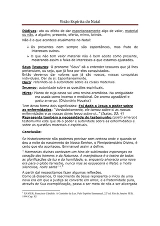 Visão Espírita do Natal
Dádivas: ato ou efeito de dar espontaneamente algo de valor, material
ou não, a alguém; presente, oferta, mimo, brinde.
Não é o que acontece atualmente no Natal:
Os presentes nem sempre são espontâneos, mas fruto de
interesses outros.
O que não tem valor material não é bem aceito como presente,
mostrando assim a faixa de interesses a que estamos ajustados.
Seus Tesouros: O pronome “Seus” dá a entender tesouros que já lhes
pertenciam, ou seja, que já fora por eles conquistados.
Então devemos dar valores que já são nossos, nossas conquistas
individuais. Dar de si. Espontaneamente.
Ouro: referindo-se à autoridade sobre as coisas materiais.
Incenso: autoridade sobre as questões espirituais.
Mirra: Planta de cuja casca sai uma resina aromática. Na antiguidade
era usada como incenso e medicinal. De aroma agradável e
gosto amargo. (Dicionário Houaiss)
Tem desta forma dois significados: Foi dado a Jesus o poder sobre
as enfermidades: “Verdadeiramente, ele tomou sobre si as nossas
enfermidades e as nossas dores levou sobre si…” (Isaias, 53: 4)
Representa também a necessidade do testemunho (gosto amargo)
testemunho este que dá o poder e autoridade sobre as enfermidades e
sobre as questões materiais e espirituais.
Conclusão:
Se historicamente não podemos precisar com certeza onde e quando se
deu a noite do nascimento de Nosso Senhor, o Plenipotenciário Divino, é
certo que ela aconteceu. Emmanuel assim a define:
“ Harmonias divinas cantavam um hino de sublimadas esperanças no
coração dos homens e da Natureza. A manjedoura é o teatro de todas
as glorificações da luz e da humildade, e, enquanto alvorecia uma nova
era para o globo terrestre, nunca mas se esqueceria o Natal, a ‘noite
silenciosa, noite santa’ ”.5
A partir daí necessitamos fazer algumas reflexões.
Como já dissemos, O nascimento de Jesus representa o início de uma
nova era em que a justiça se converte em amor, e a fraternidade pura,
através de Sua exemplificação, passa a ser meta de nós a ser alicerçada
5
XAVIER, Francisco Cândido. A Caminho da Luz. Pelo Espírito Emmanuel, 22ª ed. Rio de Janeiro FEB,
1996 Cap. XI
 