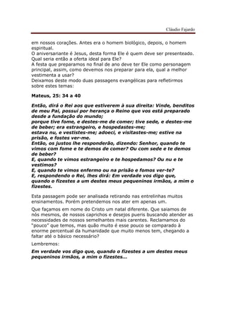 Cláudio Fajardo
em nossos corações. Antes era o homem biológico, depois, o homem
espiritual.
O aniversariante é Jesus, desta forma Ele é quem deve ser presenteado.
Qual seria então a oferta ideal para Ele?
A festa que preparamos no final de ano deve ter Ele como personagem
principal, assim, como devemos nos preparar para ela, qual a melhor
vestimenta a usar?
Deixamos deste modo duas passagens evangélicas para refletirmos
sobre estes temas:
Mateus, 25: 34 a 40
Então, dirá o Rei aos que estiverem à sua direita: Vinde, benditos
de meu Pai, possuí por herança o Reino que vos está preparado
desde a fundação do mundo;
porque tive fome, e destes-me de comer; tive sede, e destes-me
de beber; era estrangeiro, e hospedastes-me;
estava nu, e vestistes-me; adoeci, e visitastes-me; estive na
prisão, e fostes ver-me.
Então, os justos lhe responderão, dizendo: Senhor, quando te
vimos com fome e te demos de comer? Ou com sede e te demos
de beber?
E, quando te vimos estrangeiro e te hospedamos? Ou nu e te
vestimos?
E, quando te vimos enfermo ou na prisão e fomos ver-te?
E, respondendo o Rei, lhes dirá: Em verdade vos digo que,
quando o fizestes a um destes meus pequeninos irmãos, a mim o
fizestes.
Esta passagem pode ser analisada retirando nas entrelinhas muitos
ensinamentos. Porém pretendemos nos ater em apenas um.
Que façamos em nome do Cristo um natal diferente. Que saiamos de
nós mesmos, de nossos caprichos e desejos pueris buscando atender as
necessidades de nossos semelhantes mais carentes. Reclamamos do
“pouco” que temos, mas quão muito é esse pouco se comparado à
enorme percentual da humanidade que muito menos tem, chegando a
faltar até o básico necessário?
Lembremos:
Em verdade vos digo que, quando o fizestes a um destes meus
pequeninos irmãos, a mim o fizestes…
 