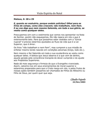 Visão Espírita do Natal
Mateus, 6: 28 e 29
E, quanto ao vestuário, porque andais solícitos? Olhai para os
lírios do campo, como eles crescem; não trabalham, nem fiam.
E eu vos digo que nem mesmo Salomão, em toda a sua glória, se
vestiu como qualquer deles.
Preocupemos sim com a vestimenta que vamos nos apresentar na festa
do Senhor, porém não esqueçamos, Ele não repara em nós o que é
exteriormente belo. Para que possamos estar vestidos com a “túnica
nupcial” é preciso estarmos ajustados ao fluxo da vida que é a Lei
Superior, que é Amor.
Os lírios “não trabalham e nem fiam”, mas cumprem a sua missão de
enfeitar mesmo tendo nascido em condições adversas (brejo, lodo etc.).
Nem mesmo o Rei Salomão em toda a sua exuberância se vestiu como
qualquer deles. A beleza que Jesus observa é a que vem de dentro,
aquela gerada pela consciência tranqüila do dever cumprido e do ajuste
aos Propósitos Superiores.
Nada dá mais segurança e firmeza do que o Evangelho vivenciado.
Assim, calcemo-nos em seus ensinamentos de moral superior e
estaremos preparados para que o Cristo nasça em nós, e pelos frutos de
nossas ações também possamos ser chamados de Filhos do Altíssimo ou
Filho de Deus, por quem quer que seja.
Cláudio FajardoCláudio FajardoCláudio FajardoCláudio Fajardo
24/Nov/2003
 