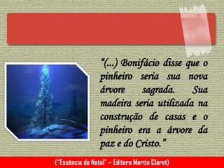 “(...) Bonifácio disse que o
pinheiro seria sua nova
árvore sagrada. Sua
madeira seria utilizada na
construção de casas e o
pinheiro era a árvore da
paz e do Cristo.”
(“Essência do Natal” – Editora Martin Claret)
 