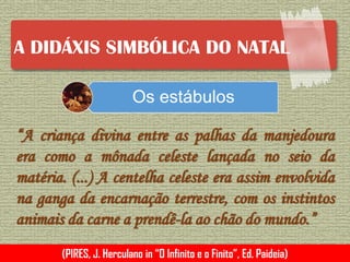 A DIDÁXIS SIMBÓLICA DO NATAL
“A criança divina entre as palhas da manjedoura
era como a mônada celeste lançada no seio da
matéria. (...) A centelha celeste era assim envolvida
na ganga da encarnação terrestre, com os instintos
animais da carne a prendê-la ao chão do mundo.”
(PIRES, J. Herculano in “O Infinito e o Finito”, Ed. Paideia)
Os estábulos
 