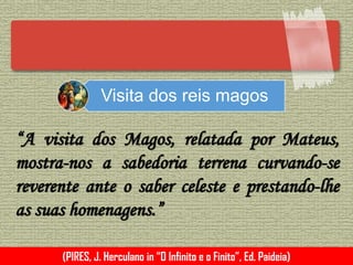 Visita dos reis magos
“A visita dos Magos, relatada por Mateus,
mostra-nos a sabedoria terrena curvando-se
reverente ante o saber celeste e prestando-lhe
as suas homenagens.”
(PIRES, J. Herculano in “O Infinito e o Finito”, Ed. Paideia)
 