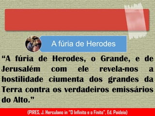 A fúria de Herodes
“A fúria de Herodes, o Grande, e de
Jerusalém com ele revela-nos a
hostilidade ciumenta dos grandes da
Terra contra os verdadeiros emissários
do Alto.”
(PIRES, J. Herculano in “O Infinito e o Finito”, Ed. Paideia)
 