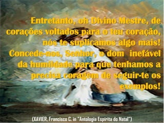 Entretanto, oh Divino Mestre, de
corações voltados para o teu coração,
nós te suplicamos algo mais!
Concede-nos, Senhor, o dom inefável
da humildade para que tenhamos a
precisa coragem de seguir-te os
exemplos!
(XAVIER, Francisco C. in “Antologia Espírita do Natal”)
 