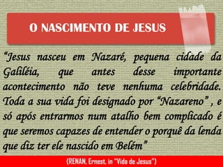 O NASCIMENTO DE JESUS
“Jesus nasceu em Nazaré, pequena cidade da
Galiléia, que antes desse importante
acontecimento não teve nenhuma celebridade.
Toda a sua vida foi designado por “Nazareno” , e
só após entrarmos num atalho bem complicado é
que seremos capazes de entender o porquê da lenda
que diz ter ele nascido em Belém”
(RENAN, Ernest, in “Vida de Jesus”)
 