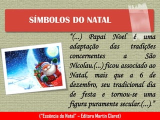 SÍMBOLOS DO NATAL
“(...) Papai Noel é uma
adaptação das tradições
concernentes a São
Nicolau.(...) ficou associado ao
Natal, mais que a 6 de
dezembro, seu tradicional dia
de festa e tornou-se uma
figura puramente secular.(...).”
(“Essência do Natal” – Editora Martin Claret)
 