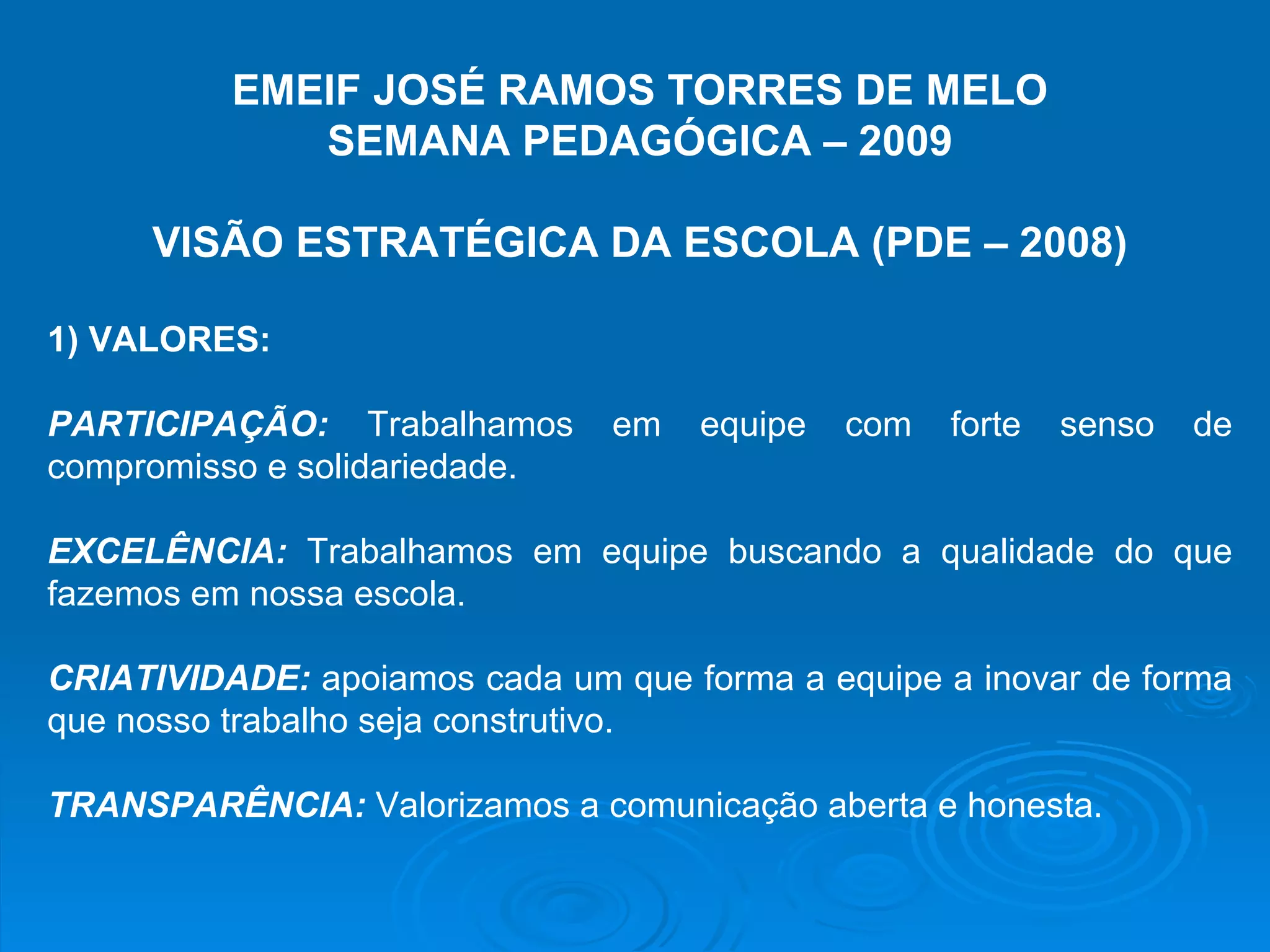 EMEIF JOSÉ RAMOS TORRES DE MELO SEMANA PEDAGÓGICA – 2009 VISÃO ESTRATÉGICA DA ESCOLA (PDE – 2008) 1) VALORES: PARTICIPAÇÃO: Trabalhamos em equipe com forte senso de compromisso e solidariedade. EXCELÊNCIA: Trabalhamos em equipe buscando a qualidade do que fazemos em nossa escola. CRIATIVIDADE: apoiamos cada um que forma a equipe a inovar de forma que nosso trabalho seja construtivo. TRANSPARÊNCIA: Valorizamos a comunicação aberta e honesta.