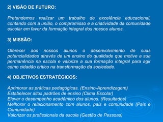 2) VISÃO DE FUTURO: Pretendemos realizar um trabalho de excelência educacional, contando com a união, o compromisso e a criatividade da comunidade escolar em favor da formação integral dos nossos alunos. 3) MISSÃO: Oferecer aos nossos alunos o desenvolvimento de suas potencialidades através de um ensino de qualidade que motive a sua permanência na escola e valorize a sua formação integral para agir como cidadão crítico na transformação da sociedade . 4) OBJETIVOS ESTRATÉGICOS: Aprimorar as práticas pedagógicas. (Ensino-Aprendizagem) Estabelecer altos padrões de ensino (Clima Escolar) Elevar o desempenho acadêmico dos alunos. (Resultados) Melhorar o relacionamento com alunos, pais e comunidade (Pais e Comunidade) Valorizar os profissionais da escola (Gestão de Pessoas)