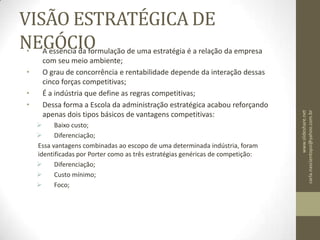 VISÃO ESTRATÉGICA DE NEGÓCIOA essência da formulação de uma estratégia é a relação da empresa com seu meio ambiente;O grau de concorrência e rentabilidade depende da interação dessas cinco forças competitivas;É a indústria que define as regras competitivas;Dessa forma a Escola da administração estratégica acabou reforçando apenas dois tipos básicos de vantagens competitivas:	Baixo custo;