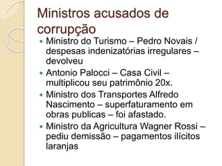 Ministros acusados de
corrupção
 Ministro do Turismo – Pedro Novais /
despesas indenizatórias irregulares –
devolveu
 Antonio Palocci – Casa Civil –
multiplicou seu patrimônio 20x.
 Ministro dos Transportes Alfredo
Nascimento – superfaturamento em
obras publicas – foi afastado.
 Ministro da Agricultura Wagner Rossi –
pediu demissão – pagamentos ilícitos
laranjas
 