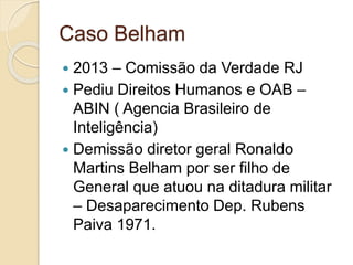 Caso Belham
 2013 – Comissão da Verdade RJ
 Pediu Direitos Humanos e OAB –
ABIN ( Agencia Brasileiro de
Inteligência)
 Demissão diretor geral Ronaldo
Martins Belham por ser filho de
General que atuou na ditadura militar
– Desaparecimento Dep. Rubens
Paiva 1971.
 