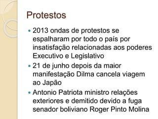 Protestos
 2013 ondas de protestos se
espalharam por todo o país por
insatisfação relacionadas aos poderes
Executivo e Legislativo
 21 de junho depois da maior
manifestação Dilma cancela viagem
ao Japão
 Antonio Patriota ministro relações
exteriores e demitido devido a fuga
senador boliviano Roger Pinto Molina
 