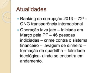 Atualidades
 Ranking da corrupção 2013 – 72ª -
ONG transparência internacional
 Operação lava jato – Iniciada em
Março pela PF – 46 pessoas
indiciadas – crime contra o sistema
financeiro – lavagem de dinheiro –
formação de quadrilha – falsidade
ideológica- ainda se encontra em
andamento.
 