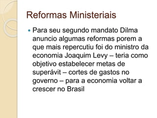 Reformas Ministeriais
 Para seu segundo mandato Dilma
anuncio algumas reformas porem a
que mais repercutiu foi do ministro da
economia Joaquim Levy – teria como
objetivo estabelecer metas de
superávit – cortes de gastos no
governo – para a economia voltar a
crescer no Brasil
 