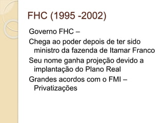 FHC (1995 -2002)
Governo FHC –
Chega ao poder depois de ter sido
ministro da fazenda de Itamar Franco
Seu nome ganha projeção devido a
implantação do Plano Real
Grandes acordos com o FMI –
Privatizações
 