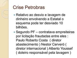 Crise Petrobras
 Relativo ao desvio e lavagem de
dinheiro envolvendo a Estatal o
esquema pode ter desviado 10
bilhões.
 Segundo PF – contratava empreiteiras
por licitação fraudadas entre eles :
Paulo Roberto Costa ( diretor
abastecimento ) Nestor Cerveró (
diretor internacional ) Alberto Youssef
( doleiro responsável pela lavagem )
 