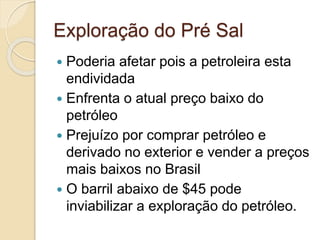 Exploração do Pré Sal
 Poderia afetar pois a petroleira esta
endividada
 Enfrenta o atual preço baixo do
petróleo
 Prejuízo por comprar petróleo e
derivado no exterior e vender a preços
mais baixos no Brasil
 O barril abaixo de $45 pode
inviabilizar a exploração do petróleo.
 