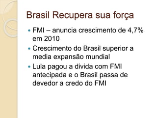 Brasil Recupera sua força
 FMI – anuncia crescimento de 4,7%
em 2010
 Crescimento do Brasil superior a
media expansão mundial
 Lula pagou a divida com FMI
antecipada e o Brasil passa de
devedor a credo do FMI
 