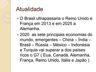 Atualidade
 O Brasil ultrapassaria o Reino Unido e
França em 2013 e em 2025 a
Alemanha.
 2020 as sete principais economias do
mundo, emergentes – China – Índia –
Brasil – Rússia – México – Indonésia
e Turquia vai superar a dos países
ricos o G7 ( Eua, Canadá, Alemanha,
França, Reino Unido, Itália e Japão )
 