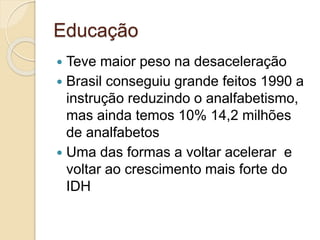 Educação
 Teve maior peso na desaceleração
 Brasil conseguiu grande feitos 1990 a
instrução reduzindo o analfabetismo,
mas ainda temos 10% 14,2 milhões
de analfabetos
 Uma das formas a voltar acelerar e
voltar ao crescimento mais forte do
IDH
 
