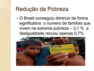 Redução da Pobreza
 O Brasil conseguiu diminuir de forma
significativa o numero de famílias que
vivem na extrema pobreza – 3,1 % a
desigualdade recuou apenas 0,7%
 