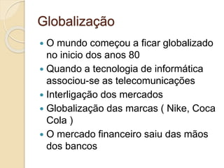 Globalização
 O mundo começou a ficar globalizado
no inicio dos anos 80
 Quando a tecnologia de informática
associou-se as telecomunicações
 Interligação dos mercados
 Globalização das marcas ( Nike, Coca
Cola )
 O mercado financeiro saiu das mãos
dos bancos
 