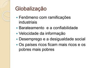 Globalização
 Fenômeno com ramificações
industriais
 Barateamento e a confiabilidade
 Velocidade da informação
 Desemprego e a desigualdade social
 Os países ricos ficam mais ricos e os
pobres mais pobres
 