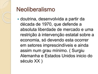Neoliberalismo
 doutrina, desenvolvida a partir da
década de 1970, que defende a
absoluta liberdade de mercado e uma
restrição à intervenção estatal sobre a
economia, só devendo esta ocorrer
em setores imprescindíveis e ainda
assim num grau mínimo. ( Surgiu
Alemanha e Estados Unidos inicio do
século XX )
 