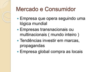 Mercado e Consumidor
 Empresa que opera seguindo uma
lógica mundial
 Empresas transnacionais ou
multinacionais ( mundo inteiro )
 Tendências investir em marcas,
propagandas
 Empresa global compra as locais
 