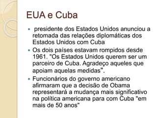 EUA e Cuba
 presidente dos Estados Unidos anunciou a
retomada das relações diplomáticas dos
Estados Unidos com Cuba
 Os dois países estavam rompidos desde
1961. "Os Estados Unidos querem ser um
parceiro de Cuba. Agradeço aqueles que
apoiam aquelas medidas".
 Funcionários do governo americano
afirmaram que a decisão de Obama
representará a mudança mais significativo
na política americana para com Cuba "em
mais de 50 anos"
 