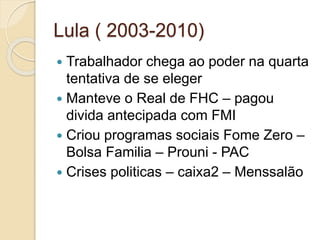 Lula ( 2003-2010)
 Trabalhador chega ao poder na quarta
tentativa de se eleger
 Manteve o Real de FHC – pagou
divida antecipada com FMI
 Criou programas sociais Fome Zero –
Bolsa Familia – Prouni - PAC
 Crises politicas – caixa2 – Menssalão
 